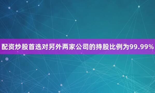 配资炒股首选对另外两家公司的持股比例为99.99%