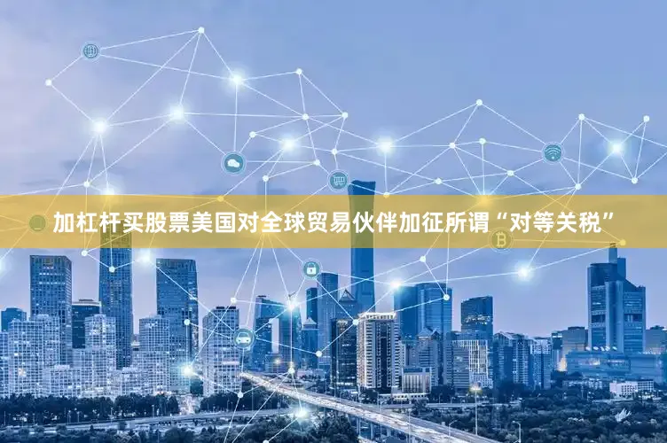 加杠杆买股票美国对全球贸易伙伴加征所谓“对等关税”