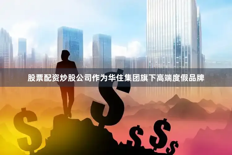 股票配资炒股公司作为华住集团旗下高端度假品牌