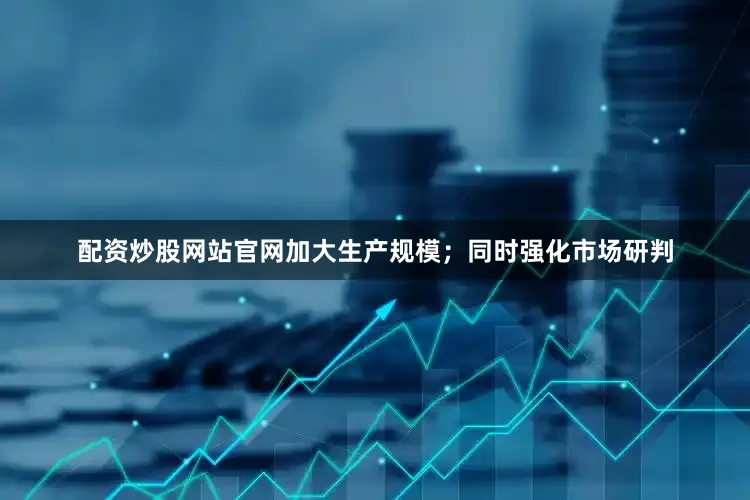 配资炒股网站官网加大生产规模；同时强化市场研判