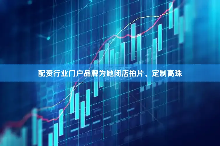 配资行业门户品牌为她闭店拍片、定制高珠