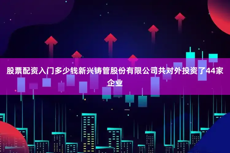 股票配资入门多少钱新兴铸管股份有限公司共对外投资了44家企业
